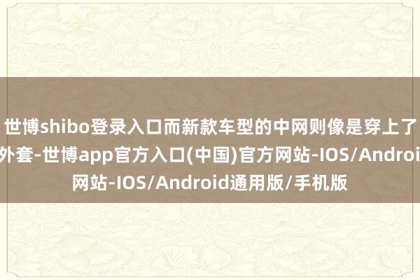 世博shibo登录入口而新款车型的中网则像是穿上了一件丽都的遮蔽外套-世博app官方入口(中国)官方网站-IOS/Android通用版/手机版