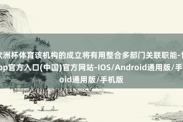 欧洲杯体育该机构的成立将有用整合多部门关联职能-世博app官方入口(中国)官方网站-IOS/Android通用版/手机版