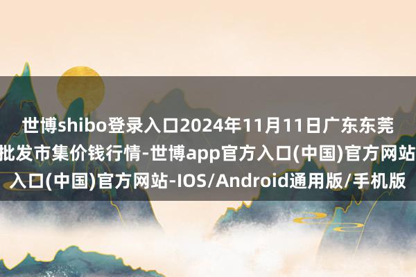 世博shibo登录入口2024年11月11日广东东莞市大京九农副居品中心批发市集价钱行情-世博app官方入口(中国)官方网站-IOS/Android通用版/手机版