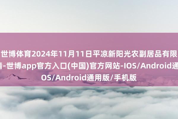 世博体育2024年11月11日平凉新阳光农副居品有限公司价钱行情-世博app官方入口(中国)官方网站-IOS/Android通用版/手机版