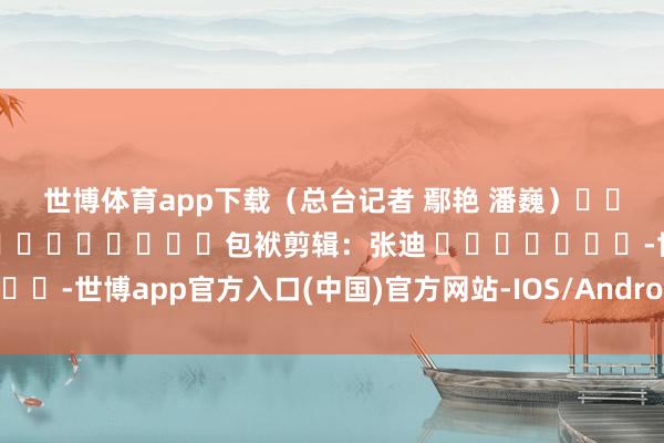 世博体育app下载　　（总台记者 鄢艳 潘巍）												  								包袱剪辑：张迪 							-世博app官方入口(中国)官方网站-IOS/Android通用版/手机版