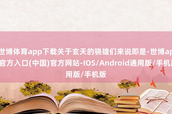 世博体育app下载关于玄天的骁雄们来说即是-世博app官方入口(中国)官方网站-IOS/Android通用版/手机版