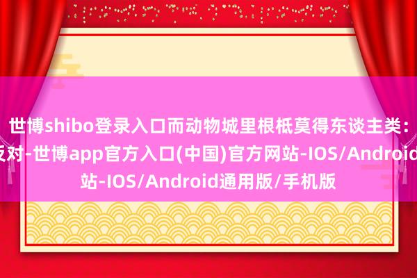 世博shibo登录入口而动物城里根柢莫得东谈主类:但也有东谈主反对-世博app官方入口(中国)官方网站-IOS/Android通用版/手机版