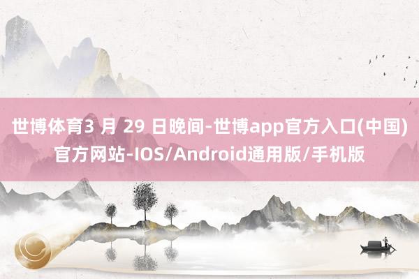 世博体育3 月 29 日晚间-世博app官方入口(中国)官方网站-IOS/Android通用版/手机版