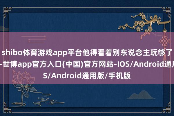shibo体育游戏app平台他得看着别东说念主玩够了才轮到我方-世博app官方入口(中国)官方网站-IOS/Android通用版/手机版