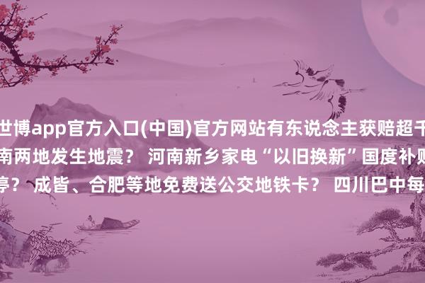 世博app官方入口(中国)官方网站有东说念主获赔超千万? 10月中旬河南、云南两地发生地震? 河南新乡家电“以旧换新”国度补贴资金用完、战略暂停? 成皆、合肥等地免费送公交地铁卡? 四川巴中每每有青少年失散? 哈尔滨文旅发布“补贴旅游团费战略”? 吃鸡蛋能止泻? -世博app官方入口(中国)官方网站-IOS/Android通用版/手机版