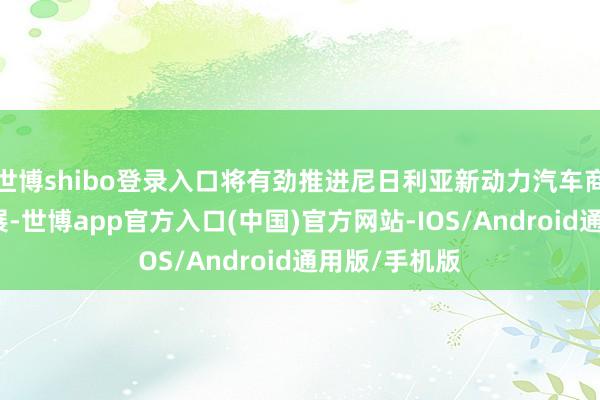 世博shibo登录入口将有劲推进尼日利亚新动力汽车商场的焕发发展-世博app官方入口(中国)官方网站-IOS/Android通用版/手机版