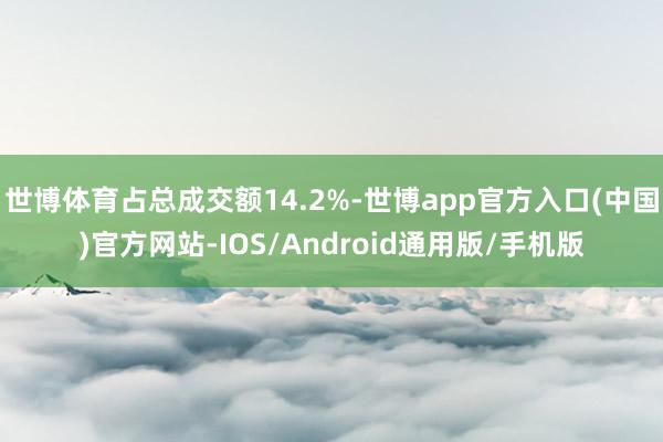 世博体育占总成交额14.2%-世博app官方入口(中国)官方网站-IOS/Android通用版/手机版