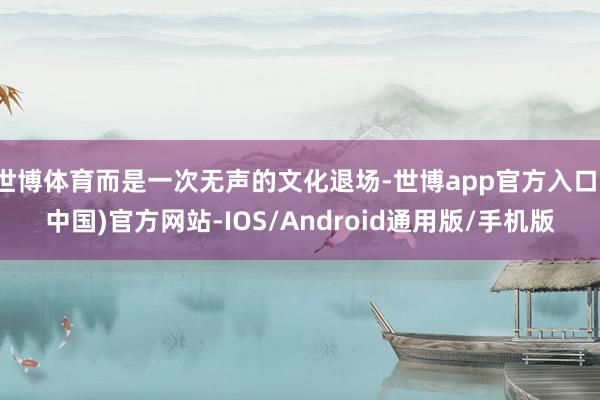 世博体育而是一次无声的文化退场-世博app官方入口(中国)官方网站-IOS/Android通用版/手机版