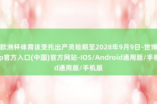欧洲杯体育该受托出产灵验期至2028年9月9日-世博app官方入口(中国)官方网站-IOS/Android通用版/手机版