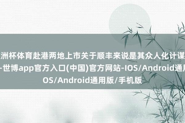 欧洲杯体育赴港两地上市关于顺丰来说是其众人化计谋下的要害一环-世博app官方入口(中国)官方网站-IOS/Android通用版/手机版
