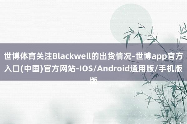 世博体育关注Blackwell的出货情况-世博app官方入口(中国)官方网站-IOS/Android通用版/手机版