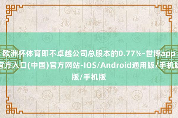 欧洲杯体育即不卓越公司总股本的0.77%-世博app官方入口(中国)官方网站-IOS/Android通用版/手机版