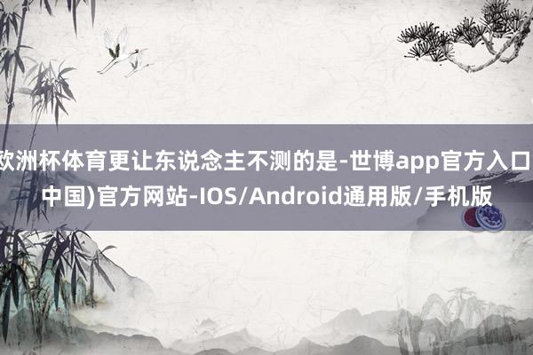 欧洲杯体育更让东说念主不测的是-世博app官方入口(中国)官方网站-IOS/Android通用版/手机版