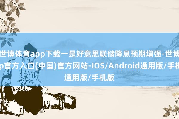 世博体育app下载 一是好意思联储降息预期增强-世博app官方入口(中国)官方网站-IOS/Android通用版/手机版