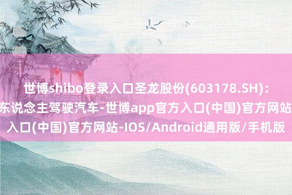 世博shibo登录入口圣龙股份(603178.SH)：公司的产物不错独揽于无东说念主驾驶汽车-世博app官方入口(中国)官方网站-IOS/Android通用版/手机版