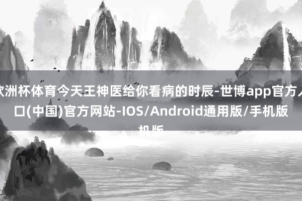 欧洲杯体育今天王神医给你看病的时辰-世博app官方入口(中国)官方网站-IOS/Android通用版/手机版