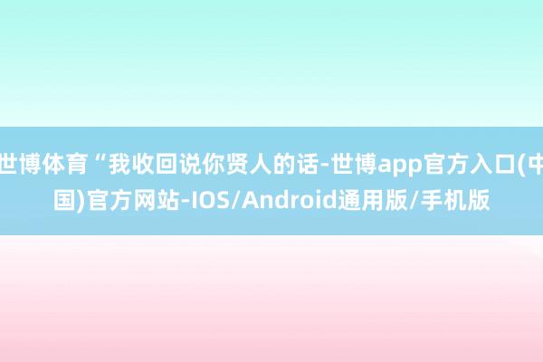 世博体育“我收回说你贤人的话-世博app官方入口(中国)官方网站-IOS/Android通用版/手机版