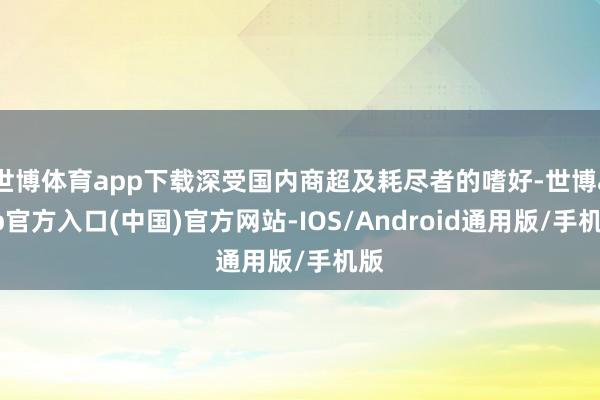 世博体育app下载深受国内商超及耗尽者的嗜好-世博app官方入口(中国)官方网站-IOS/Android通用版/手机版