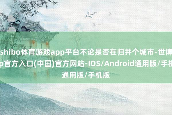 shibo体育游戏app平台不论是否在归并个城市-世博app官方入口(中国)官方网站-IOS/Android通用版/手机版