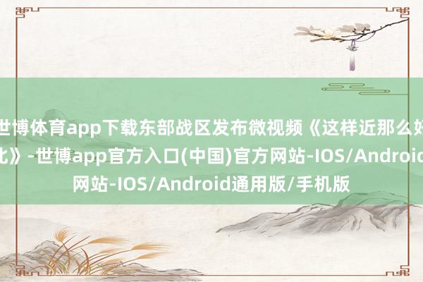 世博体育app下载东部战区发布微视频《这样近那么好意思 随时到台北》-世博app官方入口(中国)官方网站-IOS/Android通用版/手机版