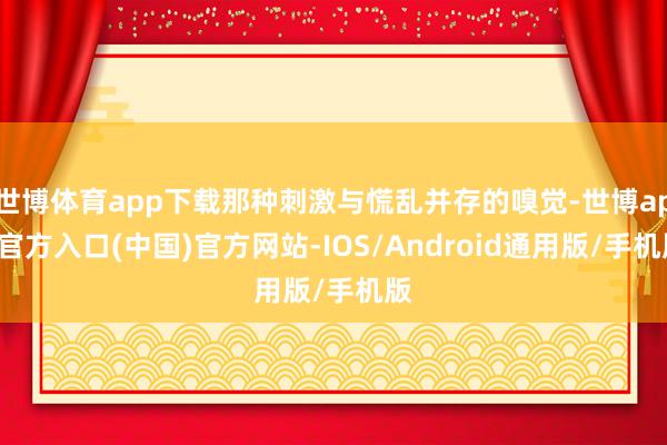 世博体育app下载那种刺激与慌乱并存的嗅觉-世博app官方入口(中国)官方网站-IOS/Android通用版/手机版