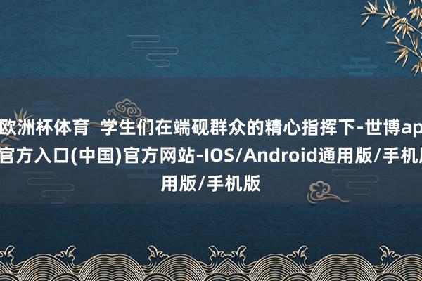 欧洲杯体育  学生们在端砚群众的精心指挥下-世博app官方入口(中国)官方网站-IOS/Android通用版/手机版