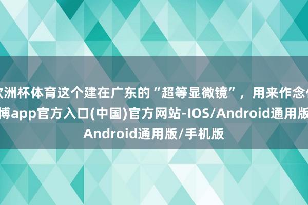 欧洲杯体育这个建在广东的“超等显微镜”,用来作念什么?-世博app官方入口(中国)官方网站-IOS/Android通用版/手机版