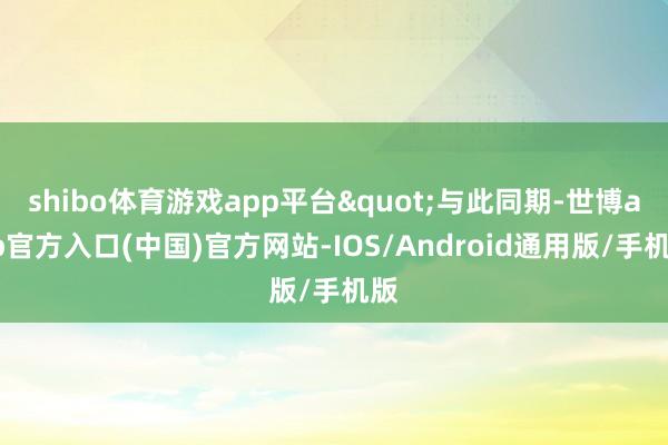 shibo体育游戏app平台"与此同期-世博app官方入口(中国)官方网站-IOS/Android通用版/手机版