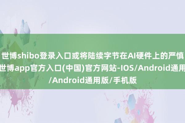 世博shibo登录入口或将陆续字节在AI硬件上的严慎投放政策-世博app官方入口(中国)官方网站-IOS/Android通用版/手机版