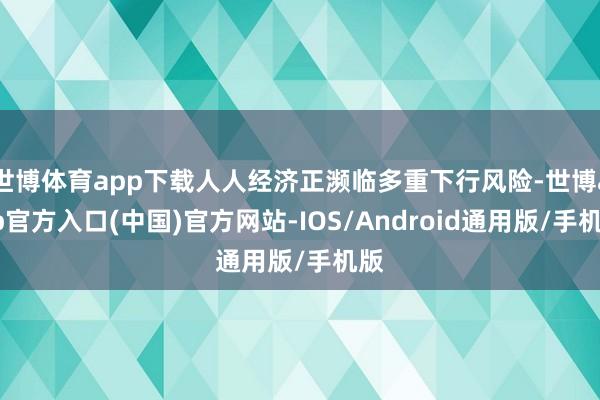世博体育app下载人人经济正濒临多重下行风险-世博app官方入口(中国)官方网站-IOS/Android通用版/手机版