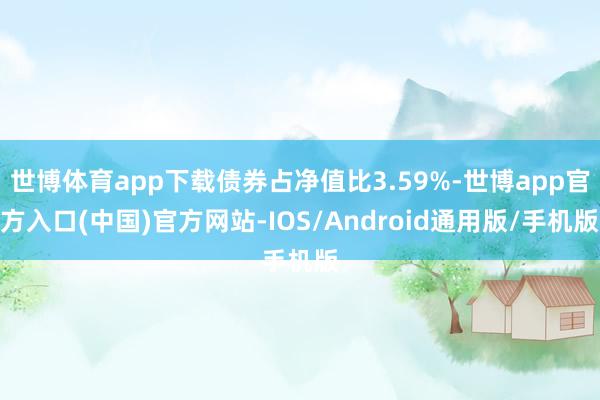 世博体育app下载债券占净值比3.59%-世博app官方入口(中国)官方网站-IOS/Android通用版/手机版