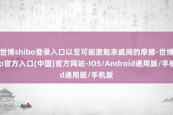 世博shibo登录入口以至可能激勉亲戚间的摩擦-世博app官方入口(中国)官方网站-IOS/Android通用版/手机版
