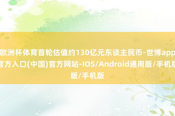 欧洲杯体育首轮估值约130亿元东谈主民币-世博app官方入口(中国)官方网站-IOS/Android通用版/手机版
