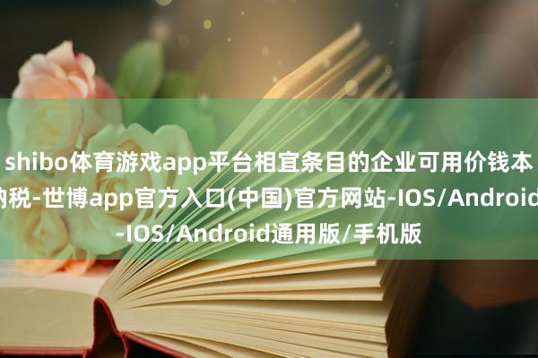 shibo体育游戏app平台相宜条目的企业可用价钱本旨替代反补贴纳税-世博app官方入口(中国)官方网站-IOS/Android通用版/手机版