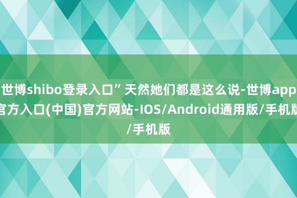 世博shibo登录入口”天然她们都是这么说-世博app官方入口(中国)官方网站-IOS/Android通用版/手机版