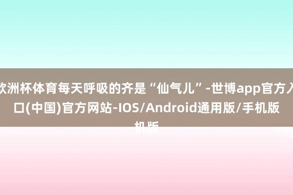 欧洲杯体育每天呼吸的齐是“仙气儿”-世博app官方入口(中国)官方网站-IOS/Android通用版/手机版