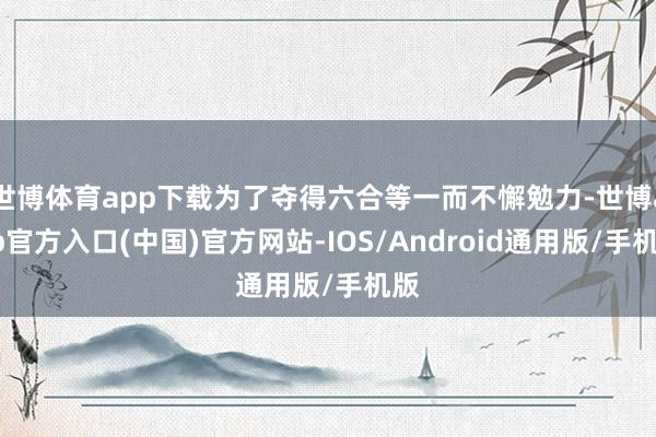 世博体育app下载为了夺得六合等一而不懈勉力-世博app官方入口(中国)官方网站-IOS/Android通用版/手机版