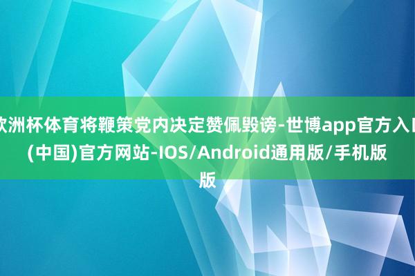 欧洲杯体育将鞭策党内决定赞佩毁谤-世博app官方入口(中国)官方网站-IOS/Android通用版/手机版