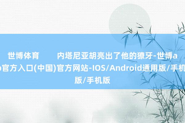 世博体育        内塔尼亚胡亮出了他的獠牙-世博app官方入口(中国)官方网站-IOS/Android通用版/手机版