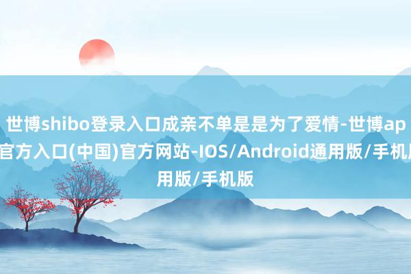 世博shibo登录入口成亲不单是是为了爱情-世博app官方入口(中国)官方网站-IOS/Android通用版/手机版