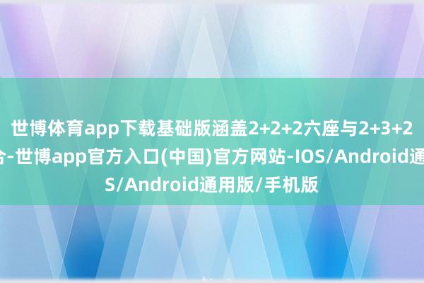 世博体育app下载基础版涵盖2+2+2六座与2+3+2七座两种组合-世博app官方入口(中国)官方网站-IOS/Android通用版/手机版