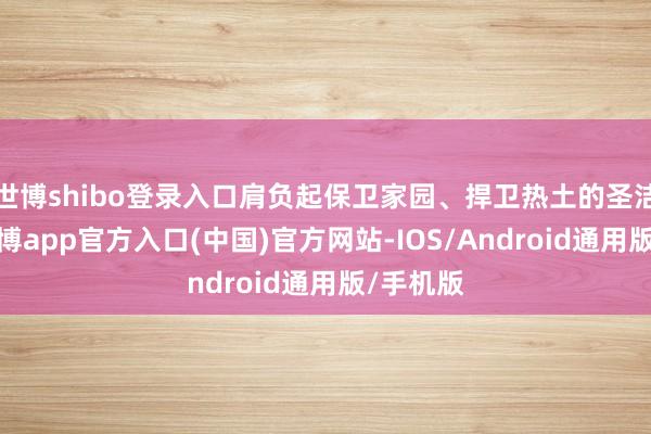 世博shibo登录入口肩负起保卫家园、捍卫热土的圣洁职责-世博app官方入口(中国)官方网站-IOS/Android通用版/手机版
