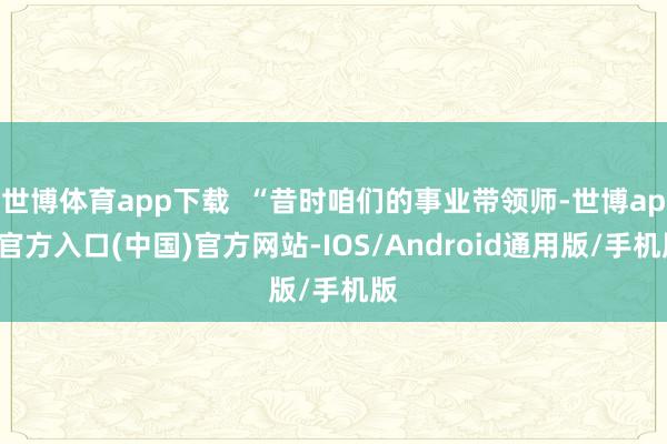 世博体育app下载  “昔时咱们的事业带领师-世博app官方入口(中国)官方网站-IOS/Android通用版/手机版