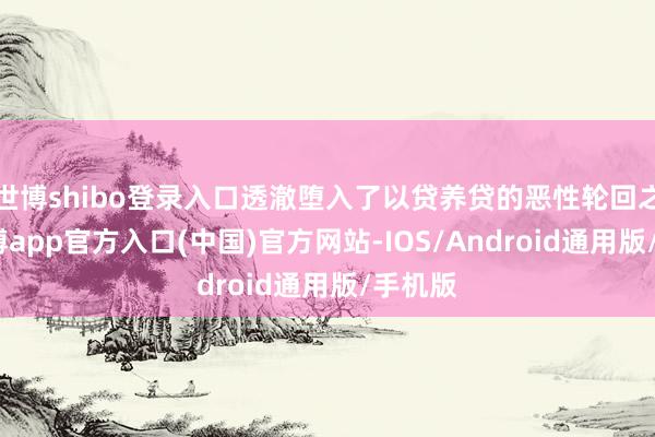 世博shibo登录入口透澈堕入了以贷养贷的恶性轮回之中-世博app官方入口(中国)官方网站-IOS/Android通用版/手机版