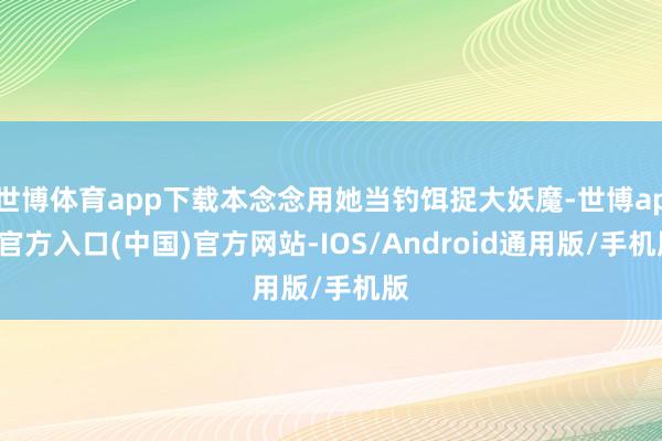世博体育app下载本念念用她当钓饵捉大妖魔-世博app官方入口(中国)官方网站-IOS/Android通用版/手机版