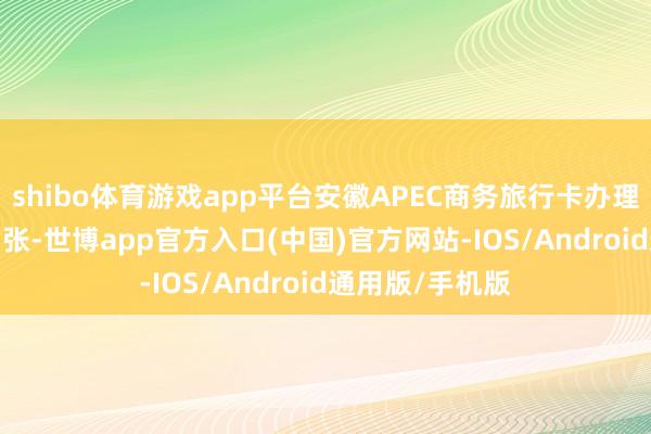 shibo体育游戏app平台安徽APEC商务旅行卡办理总量已达1237张-世博app官方入口(中国)官方网站-IOS/Android通用版/手机版