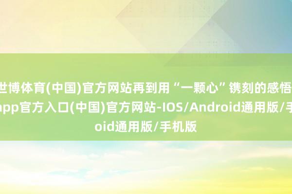 世博体育(中国)官方网站再到用“一颗心”镌刻的感悟-世博app官方入口(中国)官方网站-IOS/Android通用版/手机版