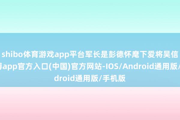 shibo体育游戏app平台军长是彭德怀麾下爱将吴信泉-世博app官方入口(中国)官方网站-IOS/Android通用版/手机版