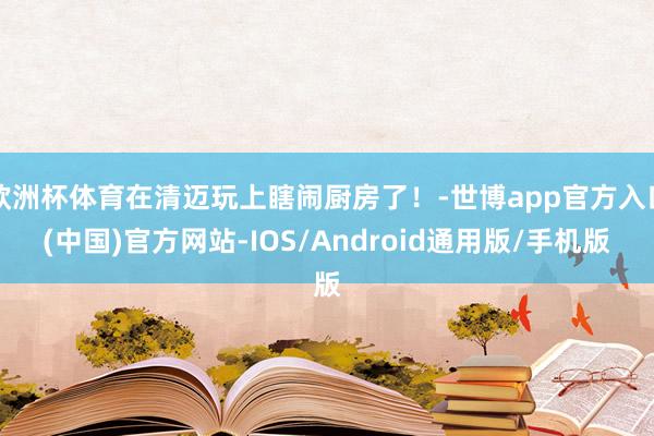 欧洲杯体育在清迈玩上瞎闹厨房了！-世博app官方入口(中国)官方网站-IOS/Android通用版/手机版
